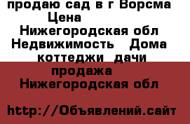 продаю сад в г.Ворсма › Цена ­ 450 000 - Нижегородская обл. Недвижимость » Дома, коттеджи, дачи продажа   . Нижегородская обл.